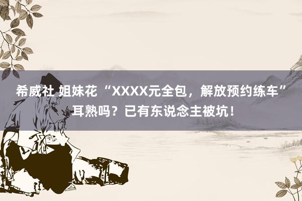 希威社 姐妹花 “XXXX元全包，解放预约练车” 耳熟吗？已有东说念主被坑！