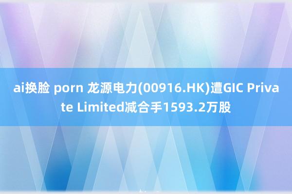 ai换脸 porn 龙源电力(00916.HK)遭GIC Private Limited减合手1593.2万股