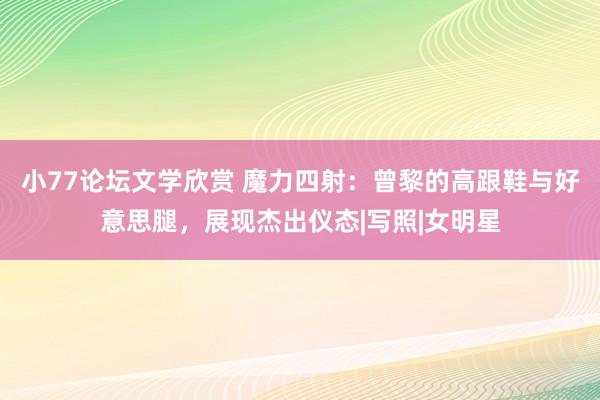 小77论坛文学欣赏 魔力四射：曾黎的高跟鞋与好意思腿，展现杰出仪态|写照|女明星