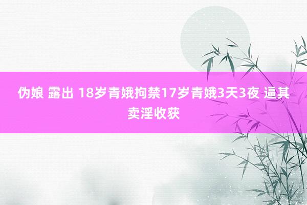 伪娘 露出 18岁青娥拘禁17岁青娥3天3夜 逼其卖淫收获