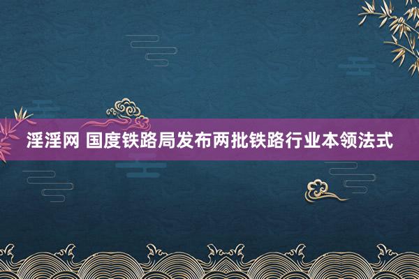 淫淫网 国度铁路局发布两批铁路行业本领法式