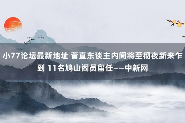 小77论坛最新地址 菅直东谈主内阁将至彻夜新来乍到 11名鸠山阁员留任——中新网