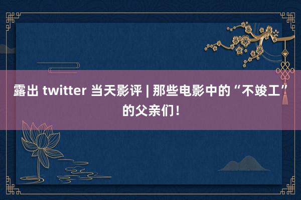 露出 twitter 当天影评 | 那些电影中的“不竣工”的父亲们！