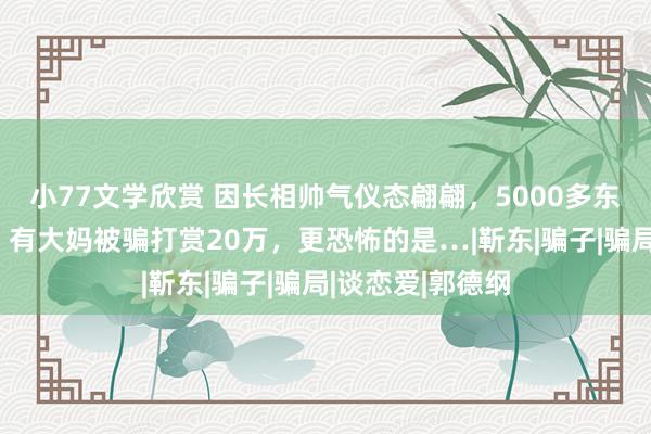 小77文学欣赏 因长相帅气仪态翩翩，5000多东说念主冒充他，有大妈被骗打赏20万，更恐怖的是…|靳东|骗子|骗局|谈恋爱|郭德纲